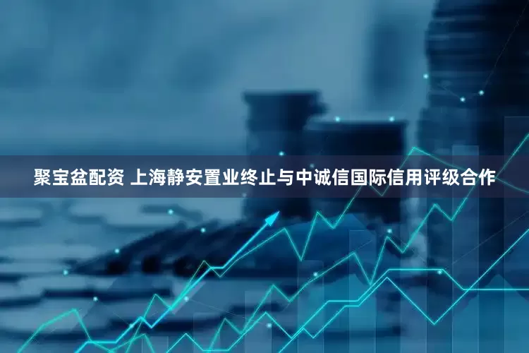 聚宝盆配资 上海静安置业终止与中诚信国际信用评级合作