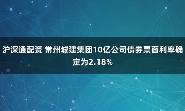 沪深通配资 常州城建集团10亿公司债券票面利率确定为2.18%