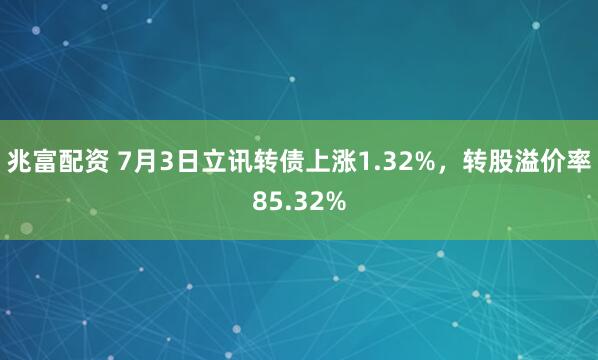 兆富配资 7月3日立讯转债上涨1.32%，转股溢价率85.32%