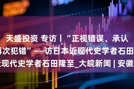天盛投资 专访丨“正视错误、承认责任才能避免再次犯错”——访日本近现代史学者石田隆至_大皖新闻 | 安徽网