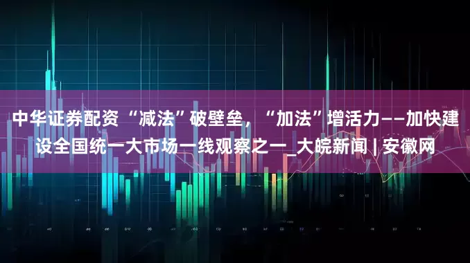 中华证券配资 “减法”破壁垒，“加法”增活力——加快建设全国统一大市场一线观察之一_大皖新闻 | 安徽网