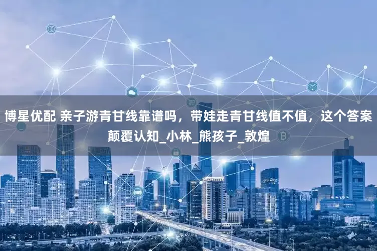 博星优配 亲子游青甘线靠谱吗，带娃走青甘线值不值，这个答案颠覆认知_小林_熊孩子_敦煌