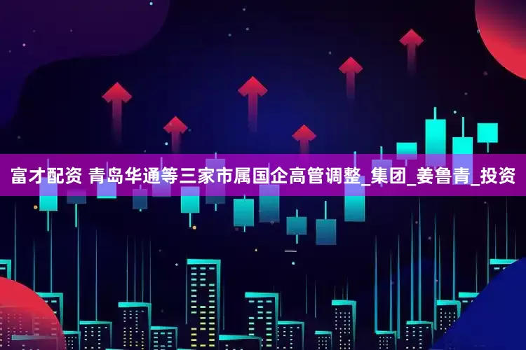 富才配资 青岛华通等三家市属国企高管调整_集团_姜鲁青_投资