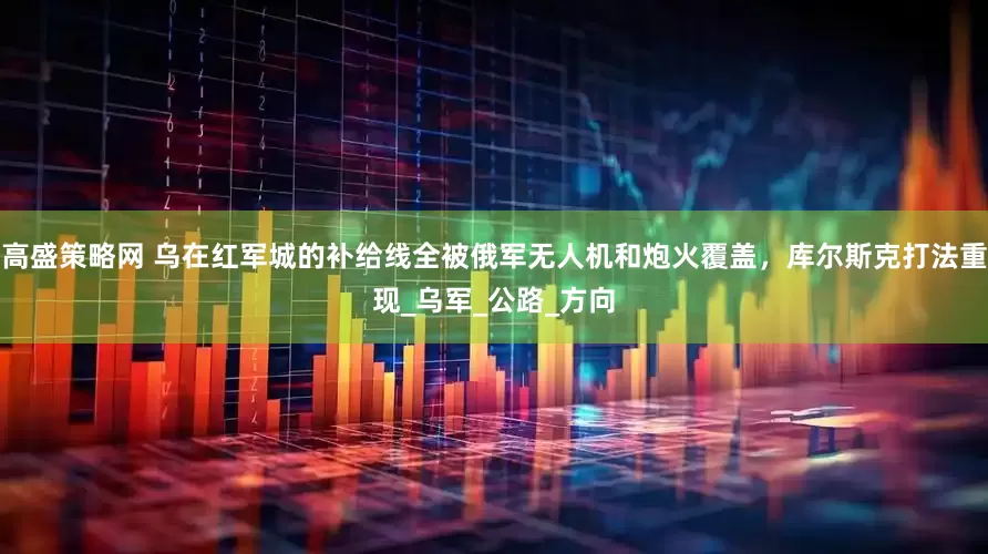 高盛策略网 乌在红军城的补给线全被俄军无人机和炮火覆盖，库尔斯克打法重现_乌军_公路_方向