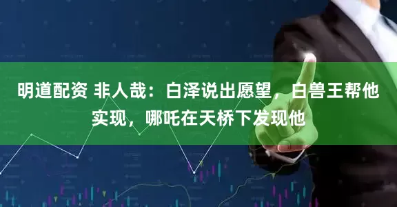 明道配资 非人哉：白泽说出愿望，白兽王帮他实现，哪吒在天桥下发现他