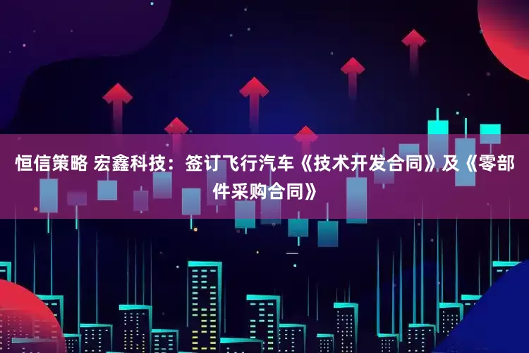 恒信策略 宏鑫科技：签订飞行汽车《技术开发合同》及《零部件采购合同》