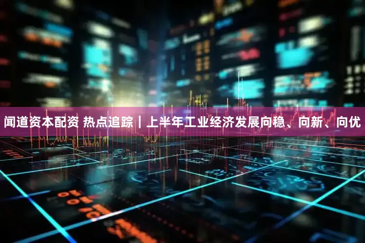 闻道资本配资 热点追踪｜上半年工业经济发展向稳、向新、向优