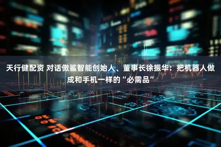天行健配资 对话傲鲨智能创始人、董事长徐振华：把机器人做成和手机一样的“必需品”