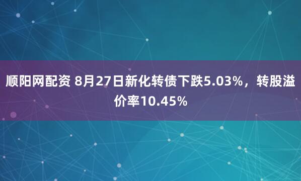 顺阳网配资 8月27日新化转债下跌5.03%，转股溢价率10.45%