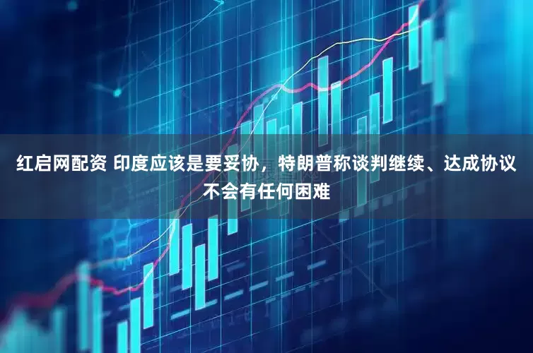 红启网配资 印度应该是要妥协，特朗普称谈判继续、达成协议不会有任何困难