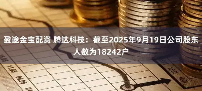 盈途金宝配资 腾达科技：截至2025年9月19日公司股东人数为18242户