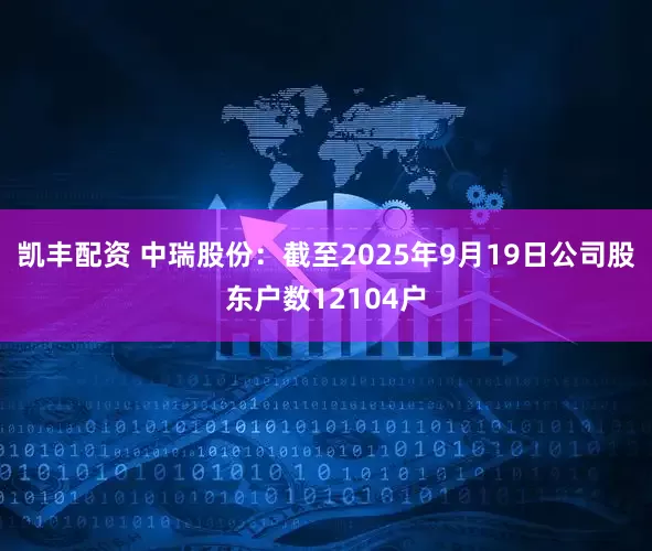 凯丰配资 中瑞股份：截至2025年9月19日公司股东户数12104户