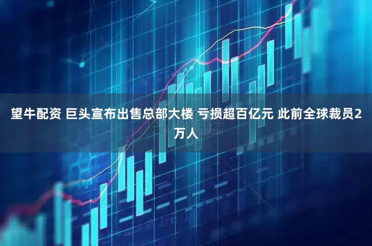 望牛配资 巨头宣布出售总部大楼 亏损超百亿元 此前全球裁员2万人