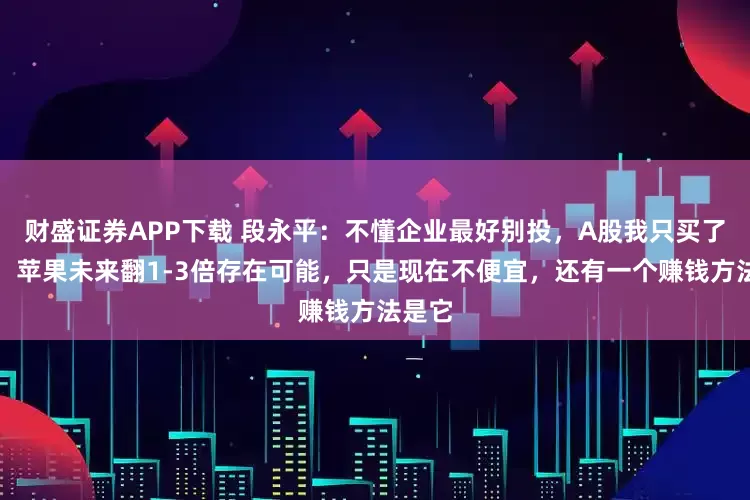 财盛证券APP下载 段永平：不懂企业最好别投，A股我只买了茅台，苹果未来翻1-3倍存在可能，只是现在不便宜，还有一个赚钱方法是它