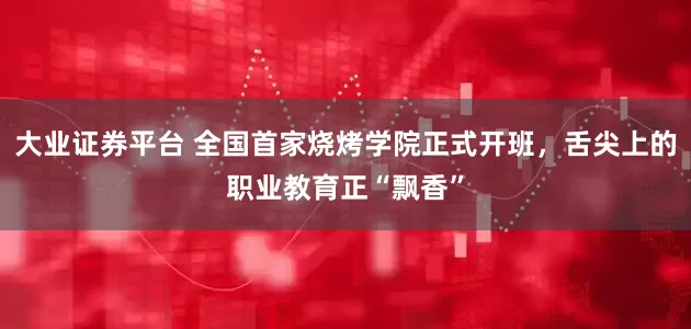 大业证券平台 全国首家烧烤学院正式开班，舌尖上的职业教育正“飘香”