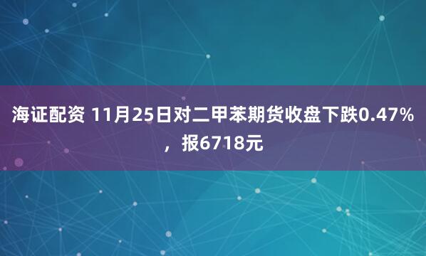海证配资 11月25日对二甲苯期货收盘下跌0.47%，报6718元