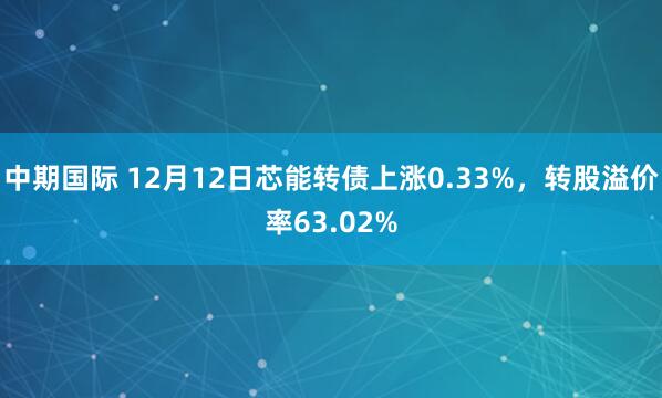 中期国际 12月12日芯能转债上涨0.33%，转股溢价率63.02%