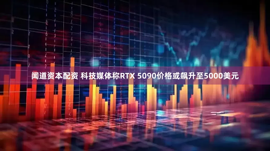 闻道资本配资 科技媒体称RTX 5090价格或飙升至5000美元