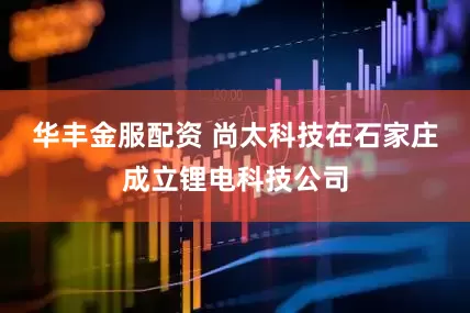 华丰金服配资 尚太科技在石家庄成立锂电科技公司