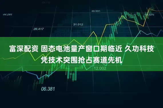 富深配资 固态电池量产窗口期临近 久功科技凭技术突围抢占赛道先机