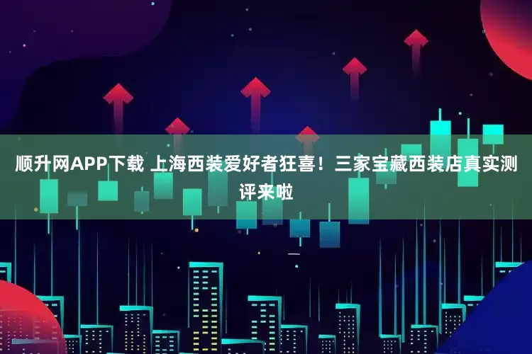 顺升网APP下载 上海西装爱好者狂喜！三家宝藏西装店真实测评来啦