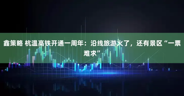 鑫策略 杭温高铁开通一周年：沿线旅游火了，还有景区“一票难求”