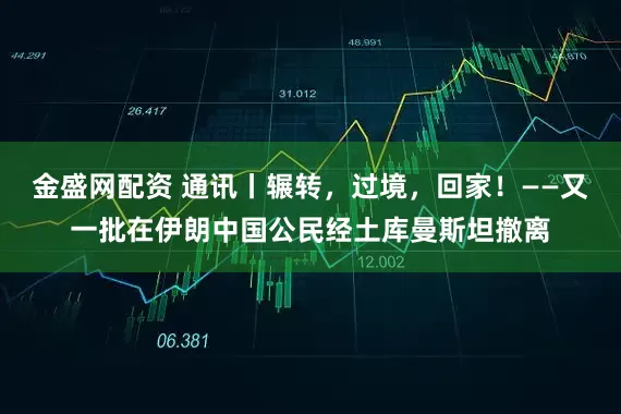 金盛网配资 通讯丨辗转，过境，回家！——又一批在伊朗中国公民经土库曼斯坦撤离