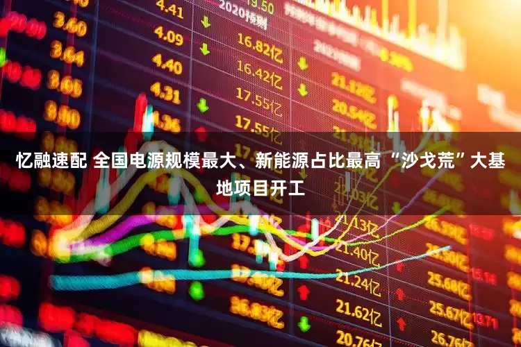 忆融速配 全国电源规模最大、新能源占比最高 “沙戈荒”大基地项目开工