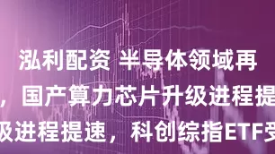 泓利配资 半导体领域再迎重要突破，国产算力芯片升级进程提速，科创综指ETF受关注