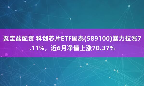 聚宝盆配资 科创芯片ETF国泰(589100)暴力拉涨7.11%，近6月净值上涨70.37%